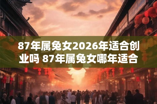 87年属兔女2026年适合创业吗 87年属兔女哪年适合创业