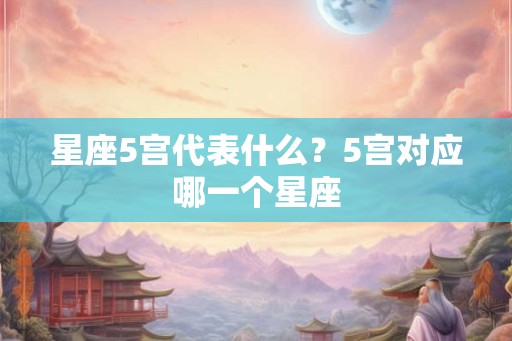 星座5宫代表什么?5宫对应哪一个星座 星座5宫代表什么?5宫对应哪一个星座