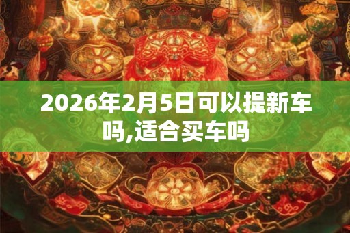 2026年2月5日可以提新车吗,适合买车吗
