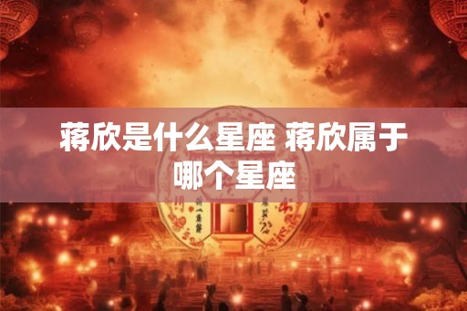 蒋欣是什么星座 蒋欣属于哪个星座