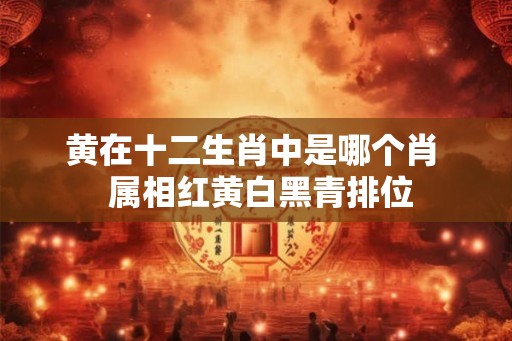 黄在十二生肖中是哪个肖  属相红黄白黑青排位