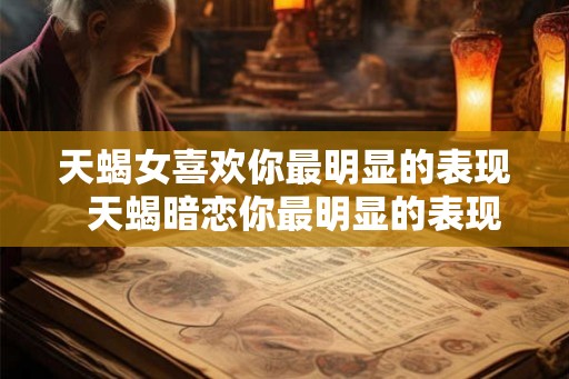 天蝎女喜欢你最明显的表现  天蝎暗恋你最明显的表现
