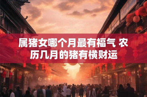 属猪女哪个月最有福气 农历几月的猪有横财运