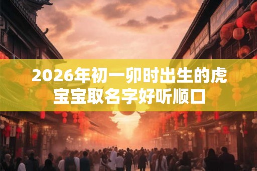 2026年初一卯时出生的虎宝宝取名字好听顺口 2026年初一卯时出生的虎宝宝取名字好听顺口