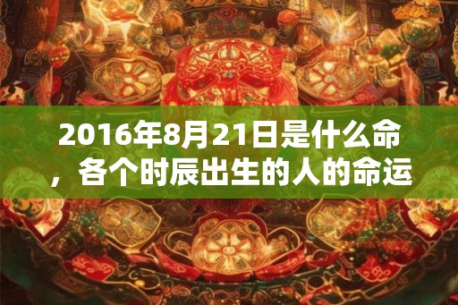 2016年8月21日是什么命，各个时辰出生的人的命运