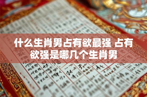 什么生肖男占有欲最强 占有欲强是哪几个生肖男 什么生肖男占有欲最强 占有欲强是哪几个生肖男