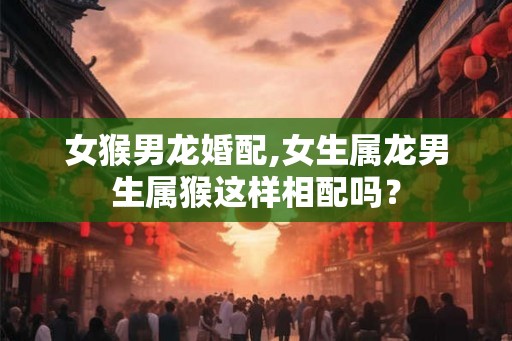 女猴男龙婚配,女生属龙男生属猴这样相配吗？