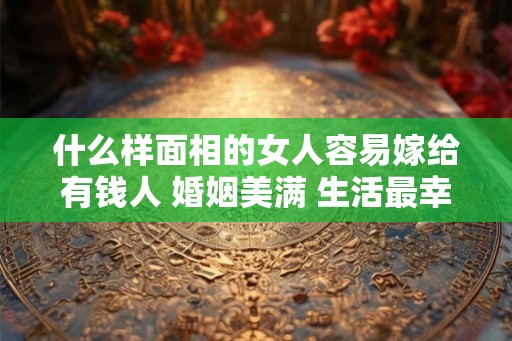 什么样面相的女人容易嫁给有钱人 婚姻美满 生活最幸福