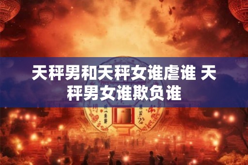 天秤男和天秤女谁虐谁 天秤男女谁欺负谁 天秤男和天秤女谁虐谁 天秤男女谁欺负谁