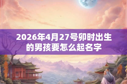 2026年4月27号卯时出生的男孩要怎么起名字