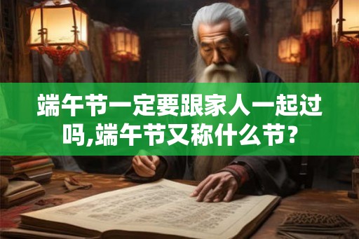 端午节一定要跟家人一起过吗,端午节又称什么节？