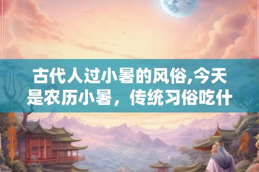 古代人过小暑的风俗,今天是农历小暑，传统习俗吃什么啊？