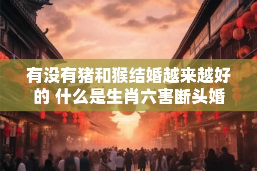 有没有猪和猴结婚越来越好的 什么是生肖六害断头婚