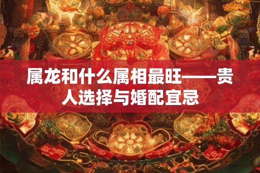 属龙和什么属相最旺——贵人选择与婚配宜忌