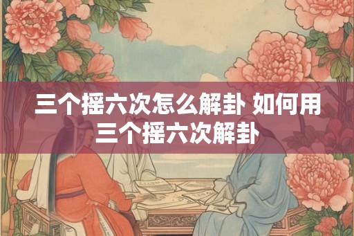 三个摇六次怎么解卦 如何用三个摇六次解卦
