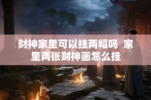 财神家里可以挂两幅吗  家里两张财神画怎么挂