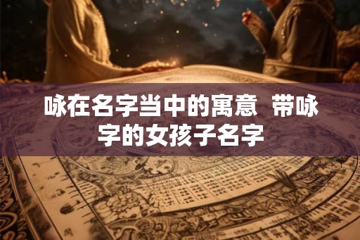 咏在名字当中的寓意 带咏字的女孩子名字 咏在名字当中的寓意 带咏字的女孩子名字
