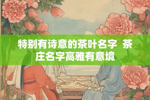 特别有诗意的茶叶名字  茶庄名字高雅有意境