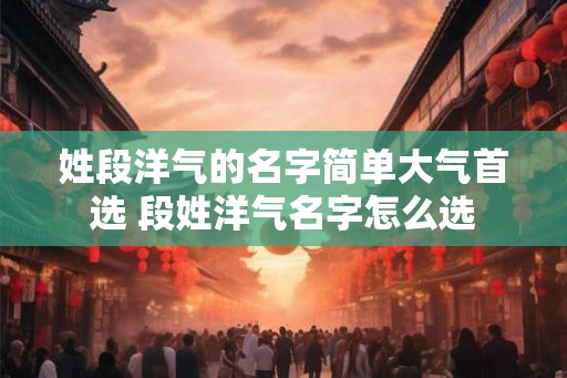 姓段洋气的名字简单大气首选 段姓洋气名字怎么选
