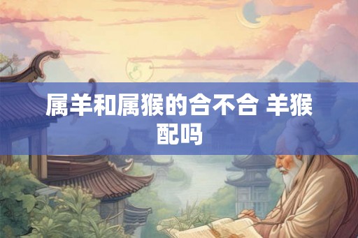 属羊和属猴的合不合 羊猴配吗