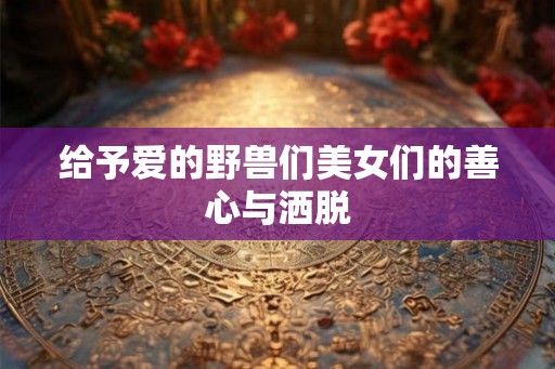 给予爱的野兽们美女们的善心与洒脱