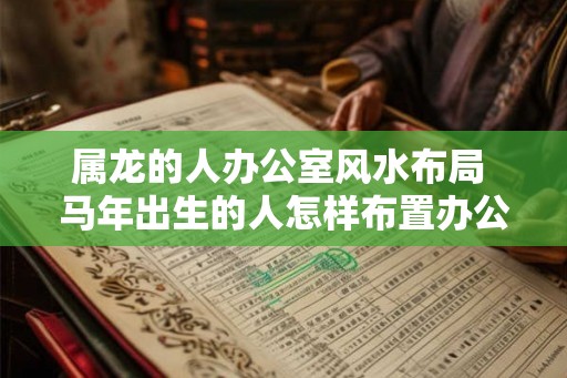 属龙的人办公室风水布局 马年出生的人怎样布置办公室风水 属龙的人办公室风水布局 马年出生的人怎样布置办公室风水