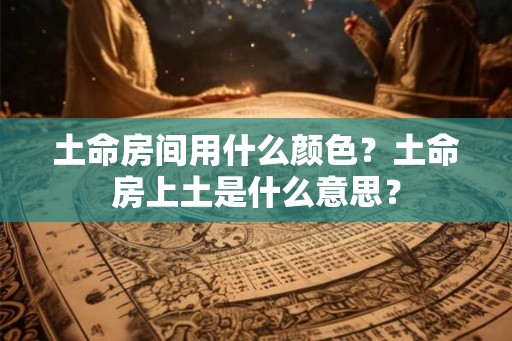 土命房间用什么颜色?土命房上土是什么意思? 土命房间用什么颜色?土命房上土是什么意思?