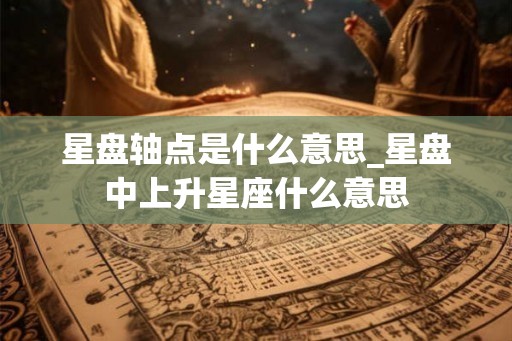 星盘轴点是什么意思_星盘中上升星座什么意思