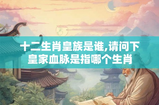 十二生肖皇族是谁,请问下皇家血脉是指哪个生肖
