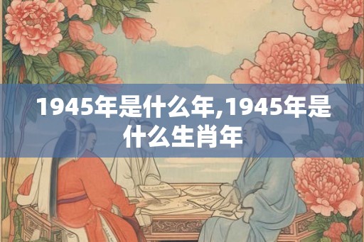 1945年是什么年,1945年是什么生肖年 1945年是什么年,1945年是什么生肖年