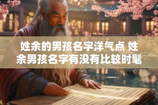 姓余的男孩名字洋气点 姓余男孩名字有没有比较时髦的 姓余的男孩名字洋气点 姓余男孩名字有没有比较时髦的