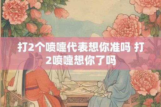 打2个喷嚏代表想你准吗 打2喷嚏想你了吗