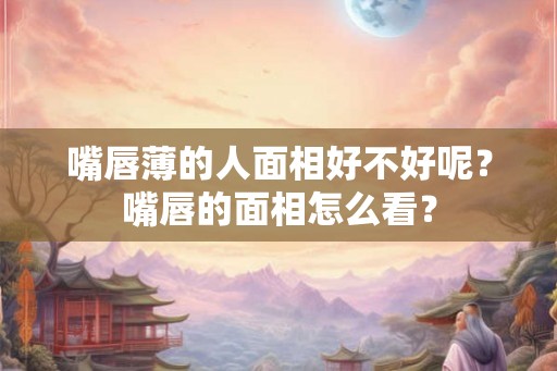 嘴唇薄的人面相好不好呢？嘴唇的面相怎么看？