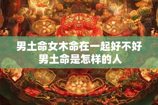 男土命女木命在一起好不好 男土命是怎样的人 男土命女木命在一起好不好 男土命是怎样的人