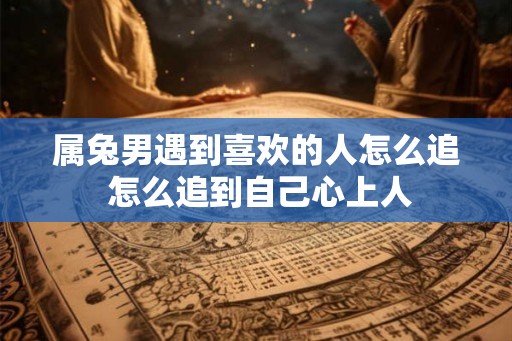 属兔男遇到喜欢的人怎么追 怎么追到自己心上人