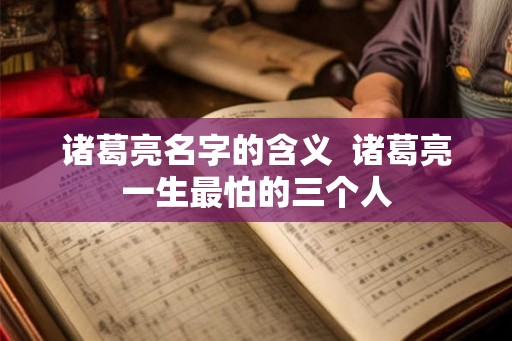 诸葛亮名字的含义  诸葛亮一生最怕的三个人