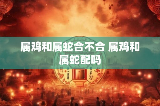 属鸡和属蛇合不合 属鸡和属蛇配吗