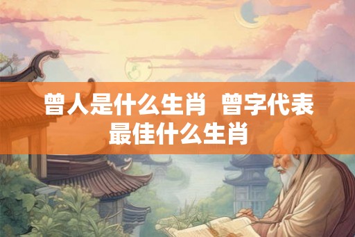 曾人是什么生肖  曾字代表最佳什么生肖