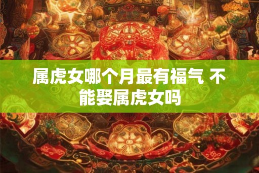 属虎女哪个月最有福气 不能娶属虎女吗