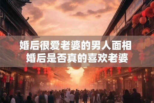 婚后很爱老婆的男人面相 婚后是否真的喜欢老婆