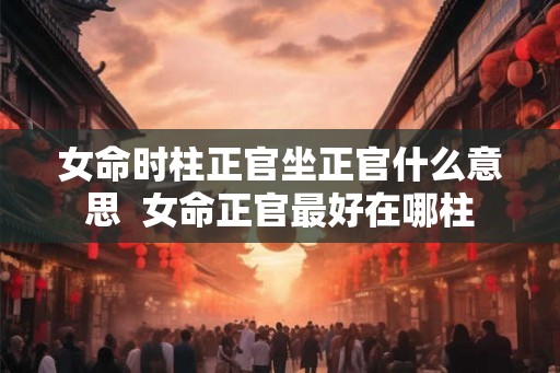 女命时柱正官坐正官什么意思  女命正官最好在哪柱