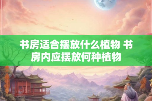书房适合摆放什么植物 书房内应摆放何种植物