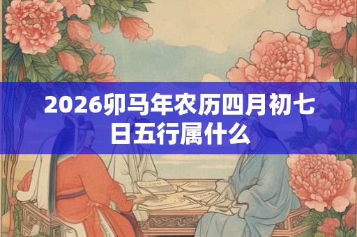 2026卯马年农历四月初七日五行属什么 2026卯马年农历四月初七日五行属什么