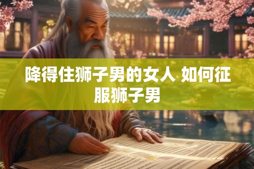 降得住狮子男的女人 如何征服狮子男 降得住狮子男的女人 如何征服狮子男