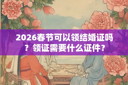 2026春节可以领结婚证吗？领证需要什么证件？