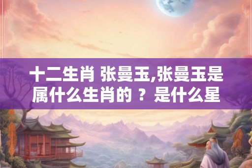 十二生肖 张曼玉,张曼玉是属什么生肖的 ？是什么星座