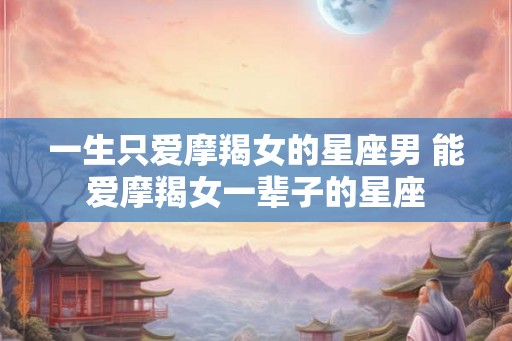 一生只爱摩羯女的星座男 能爱摩羯女一辈子的星座