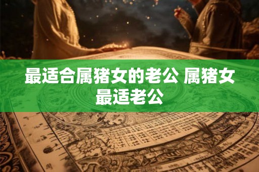 最适合属猪女的老公 属猪女最适老公