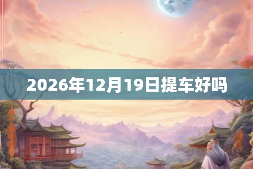 2026年12月19日提车好吗 2026年12月19日提车好吗