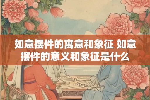 如意摆件的寓意和象征 如意摆件的意义和象征是什么